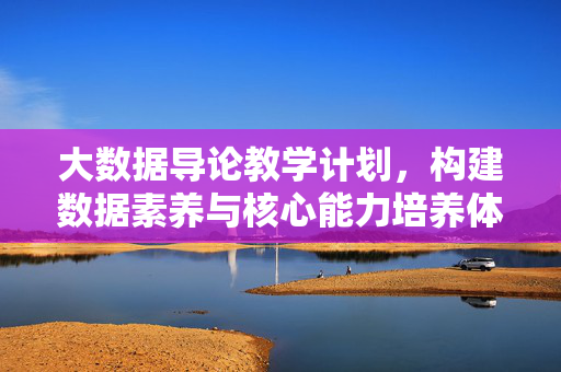 大数据导论教学计划，构建数据素养与核心能力培养体系，大数据导论教学计划，构建数据素养与核心能力培养体系