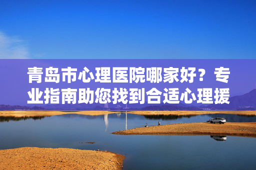 青岛市心理医院哪家好？专业指南助您找到合适心理援助，青岛心理医院指南，助您找到合适心理援助