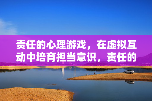 责任的心理游戏，在虚拟互动中培育担当意识，责任的心理游戏，虚拟互动中的担当意识培育
