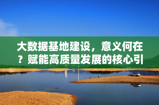 大数据基地建设，意义何在？赋能高质量发展的核心引擎，大数据基地建设，赋能高质量发展的核心引擎