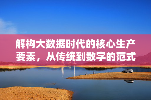 解构大数据时代的核心生产要素，从传统到数字的范式转移，解构大数据时代核心生产要素，从传统到数字的范式转移
