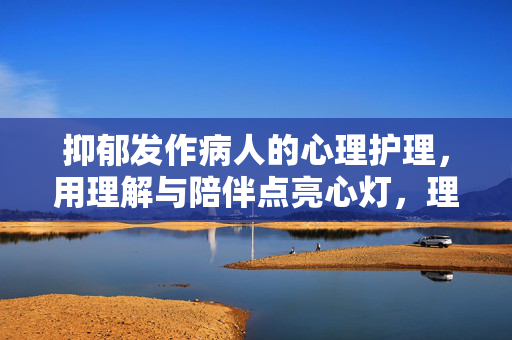 抑郁发作病人的心理护理，用理解与陪伴点亮心灯，理解与陪伴，为抑郁发作病人点亮心灯