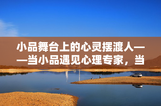 小品舞台上的心灵摆渡人——当小品遇见心理专家，当小品遇见心理专家，舞台上的心灵摆渡人