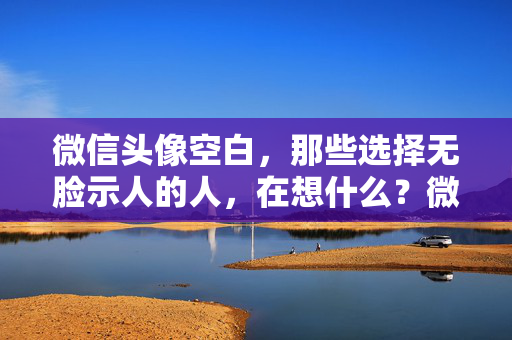 微信头像空白，那些选择无脸示人的人，在想什么？微信头像空白，选择无脸示人的他们在想什么？