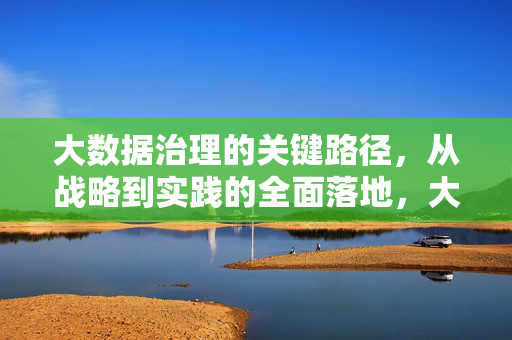大数据治理的关键路径，从战略到实践的全面落地，大数据治理关键路径，从战略到实践全面落地