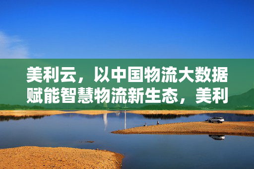 美利云，以中国物流大数据赋能智慧物流新生态，美利云，中国物流大数据赋能智慧物流新生态