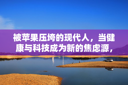 被苹果压垮的现代人，当健康与科技成为新的焦虑源，被苹果压垮，健康与科技的现代焦虑