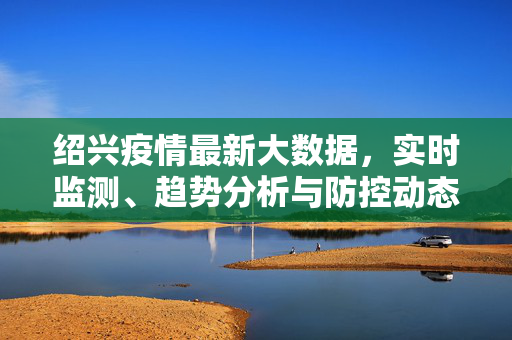 绍兴疫情最新大数据，实时监测、趋势分析与防控动态，绍兴疫情最新大数据，实时监测、趋势分析与防控动态