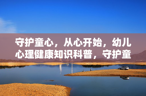 守护童心，从心开始，幼儿心理健康知识科普，守护童心 从心开始，幼儿心理健康科普