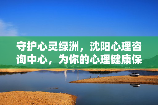 守护心灵绿洲，沈阳心理咨询中心，为你的心理健康保驾护航，沈阳心理咨询中心，守护心灵绿洲，护航心理健康