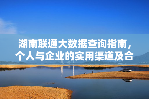 湖南联通大数据查询指南，个人与企业的实用渠道及合规须知，湖南联通大数据查询指南，个人与企业实用渠道及合规须知