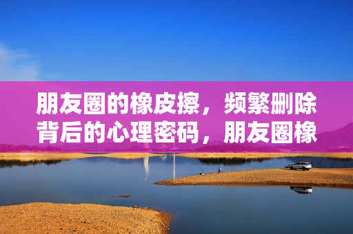 朋友圈的橡皮擦，频繁删除背后的心理密码，朋友圈橡皮擦，频繁删除的心理密码