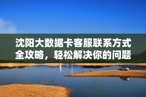 沈阳大数据卡客服联系方式全攻略，轻松解决你的问题，沈阳大数据卡客服联系方式全攻略，轻松解决你的问题