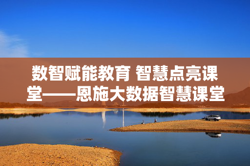 数智赋能教育 智慧点亮课堂——恩施大数据智慧课堂的创新实践与未来展望，数智赋能点亮恩施智慧课堂，创新实践与未来展望