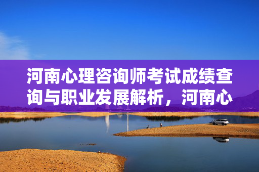 河南心理咨询师考试成绩查询与职业发展解析，河南心理咨询师考试成绩查询与职业发展解析