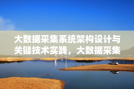 大数据采集系统架构设计与关键技术实践，大数据采集系统架构设计与关键技术实践