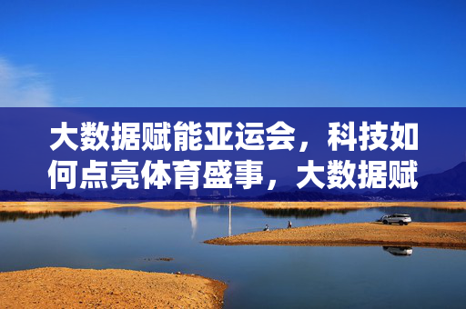 大数据赋能亚运会，科技如何点亮体育盛事，大数据赋能亚运会，科技点亮体育盛事