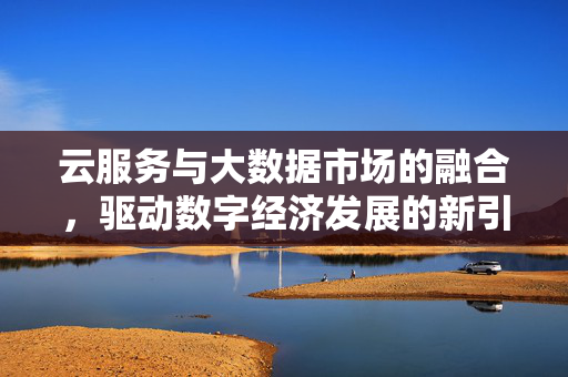 云服务与大数据市场的融合，驱动数字经济发展的新引擎，云数融合，数字经济新引擎