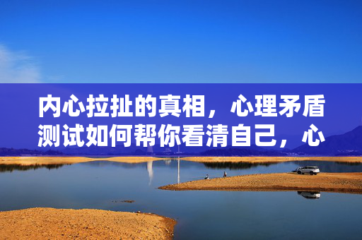 内心拉扯的真相，心理矛盾测试如何帮你看清自己，心理矛盾测试，看清内心拉扯的真相