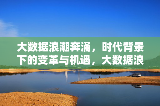 大数据浪潮奔涌，时代背景下的变革与机遇，大数据浪潮奔涌，时代变革与机遇
