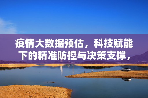 疫情大数据预估，科技赋能下的精准防控与决策支撑，科技赋能疫情大数据预估，精准防控与决策支撑