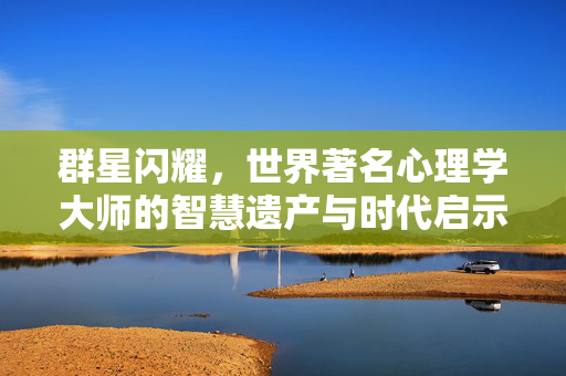 群星闪耀，世界著名心理学大师的智慧遗产与时代启示，群星闪耀，心理学大师的智慧遗产与时代启示