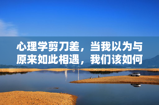 心理学剪刀差，当我以为与原来如此相遇，我们该如何自处？心理学剪刀差，当原来如此相遇，我们该如何自处？