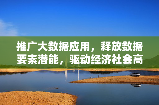 推广大数据应用，释放数据要素潜能，驱动经济社会高质量发展，以大数据应用释放数据要素潜能驱动高质量发展