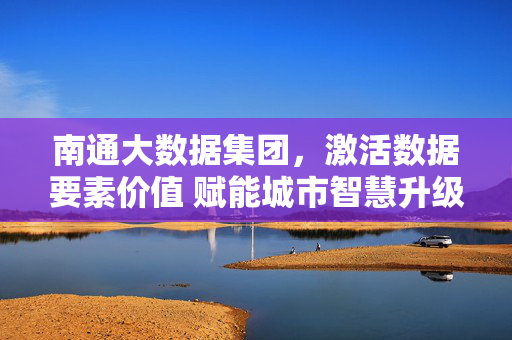南通大数据集团，激活数据要素价值 赋能城市智慧升级，南通大数据集团激活数据要素价值 赋能城市智慧升级