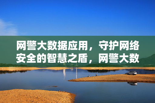 网警大数据应用，守护网络安全的智慧之盾，网警大数据，守护网络安全的智慧之盾