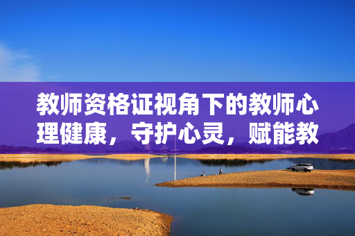 教师资格证视角下的教师心理健康，守护心灵，赋能教育，教师资格证视角下的教师心理健康守护与教育赋能