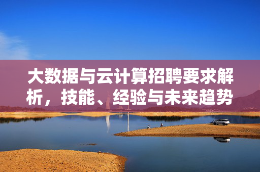 大数据与云计算招聘要求解析，技能、经验与未来趋势，大数据与云计算招聘要求解析，技能、经验与未来趋势