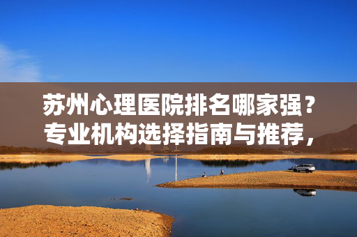 苏州心理医院排名哪家强？专业机构选择指南与推荐，苏州心理医院排名与专业机构选择指南