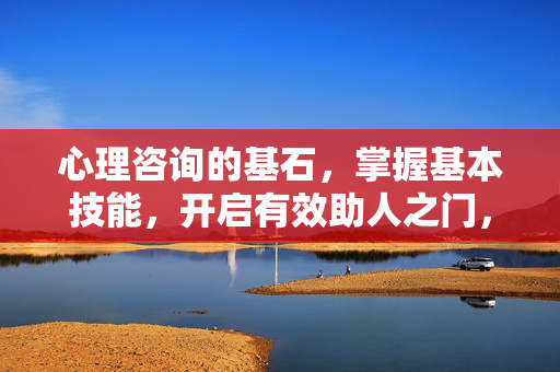 心理咨询的基石，掌握基本技能，开启有效助人之门，心理咨询基石，掌握基本技能，开启有效助人之门