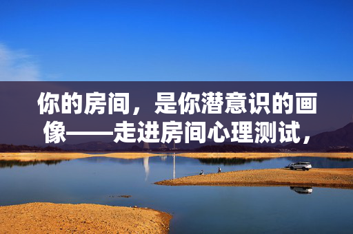 你的房间，是你潜意识的画像——走进房间心理测试，看见真实的自己，房间，潜意识的画像，看见真实的自己