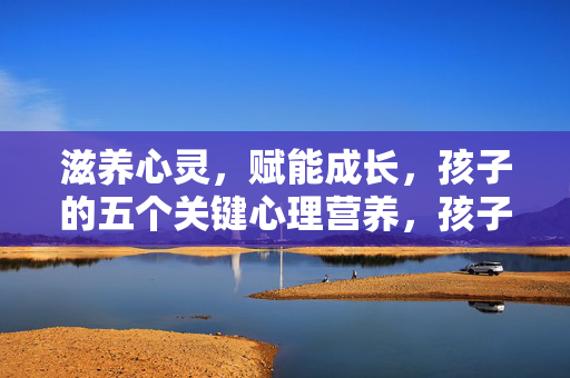 滋养心灵，赋能成长，孩子的五个关键心理营养，孩子的五个关键心理营养，滋养心灵，赋能成长