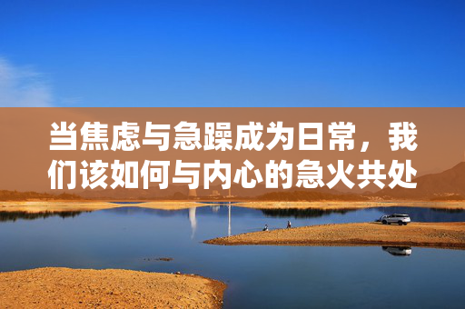 当焦虑与急躁成为日常，我们该如何与内心的急火共处？日常焦虑急躁，与内心急火共处之道