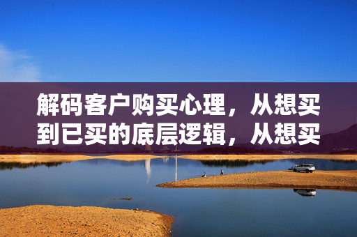 解码客户购买心理，从想买到已买的底层逻辑，从想买到已买，解码客户购买心理的底层逻辑
