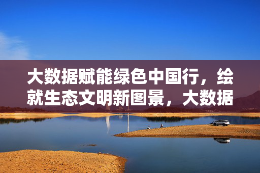 大数据赋能绿色中国行，绘就生态文明新图景，大数据赋能绿色中国行 绘就生态文明新图景