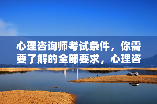 心理咨询师考试条件，你需要了解的全部要求，心理咨询师考试条件，你需要了解的全部要求