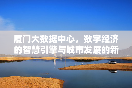 厦门大数据中心，数字经济的智慧引擎与城市发展的新动能，厦门大数据中心，数字经济智慧引擎与城市发展新动能