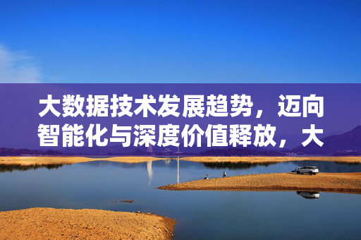 大数据技术发展趋势，迈向智能化与深度价值释放，大数据技术发展趋势，智能化驱动深度价值释放