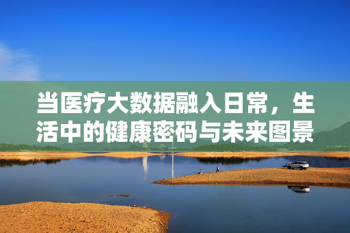 当医疗大数据融入日常，生活中的健康密码与未来图景，医疗大数据，日常健康密码与未来生活图景