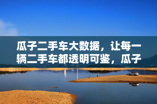 瓜子二手车大数据，让每一辆二手车都透明可鉴，瓜子二手车大数据，每一辆都透明可鉴