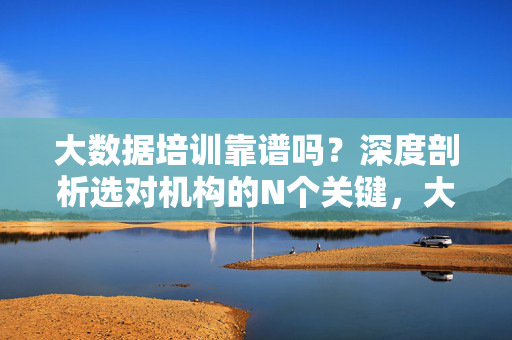 大数据培训靠谱吗？深度剖析选对机构的N个关键，大数据培训靠谱吗？深度剖析选对机构的N个关键