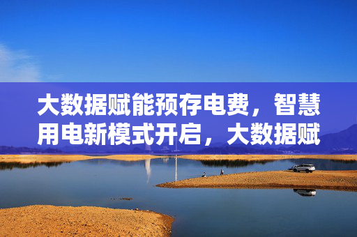 大数据赋能预存电费，智慧用电新模式开启，大数据赋能预存电费，智慧用电新模式开启