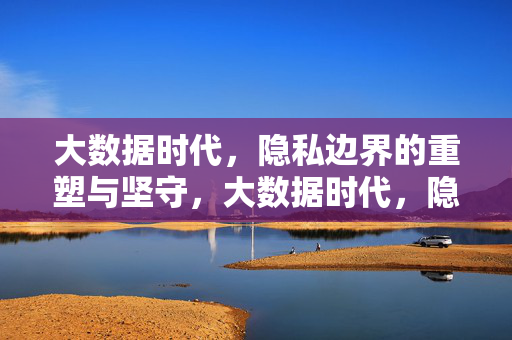 大数据时代，隐私边界的重塑与坚守，大数据时代，隐私边界的重塑与坚守