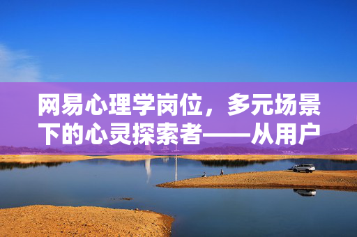 网易心理学岗位，多元场景下的心灵探索者——从用户洞察到产品赋能，网易心理学岗位，多元场景下的心灵探索者，从用户洞察到产品赋能