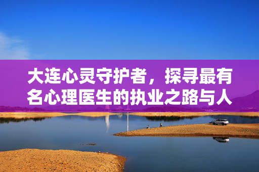 大连心灵守护者，探寻最有名心理医生的执业之路与人文温度，大连最有名心理医生的执业之路与人文温度