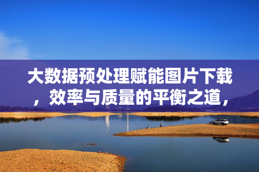 大数据预处理赋能图片下载，效率与质量的平衡之道，大数据预处理赋能图片下载，效率与质量的平衡之道